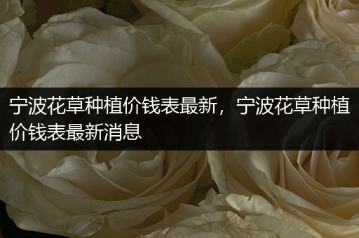 宁波花草种植价钱表最新，宁波花草种植价钱表最新消息