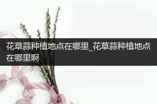 花草蒜种植地点在哪里_花草蒜种植地点在哪里啊