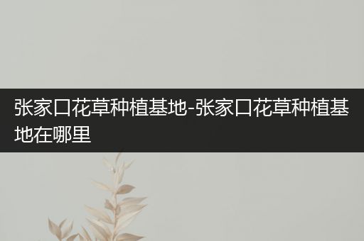 张家口花草种植基地-张家口花草种植基地在哪里