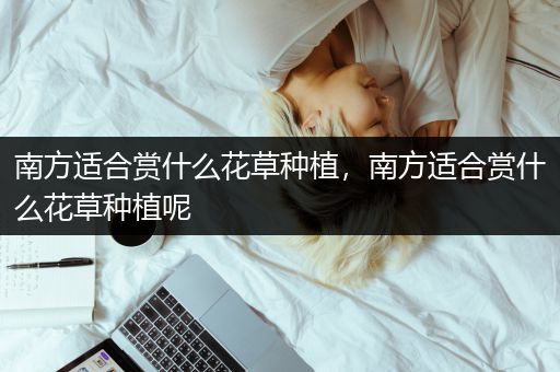 南方适合赏什么花草种植，南方适合赏什么花草种植呢