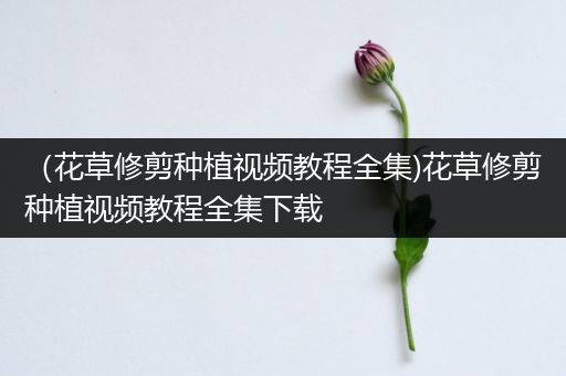 （花草修剪种植视频教程全集)花草修剪种植视频教程全集下载