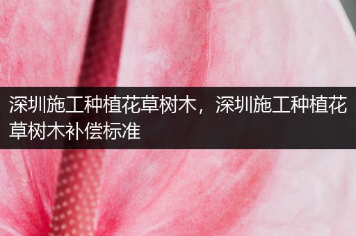 深圳施工种植花草树木，深圳施工种植花草树木补偿标准