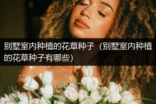 别墅室内种植的花草种子（别墅室内种植的花草种子有哪些）