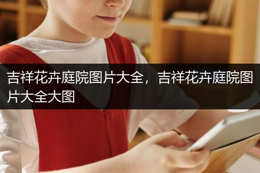 吉祥花卉庭院图片大全，吉祥花卉庭院图片大全大图