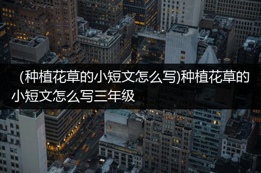 （种植花草的小短文怎么写)种植花草的小短文怎么写三年级