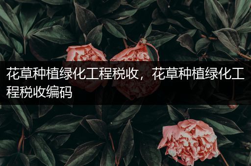 花草种植绿化工程税收，花草种植绿化工程税收编码