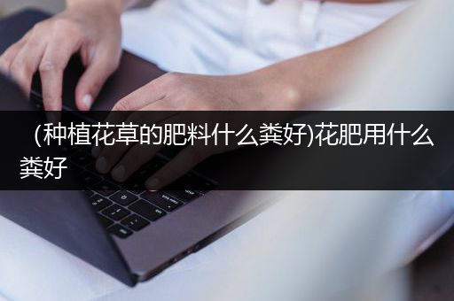 （种植花草的肥料什么粪好)花肥用什么粪好