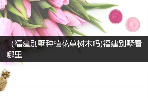 （福建别墅种植花草树木吗)福建别墅看哪里