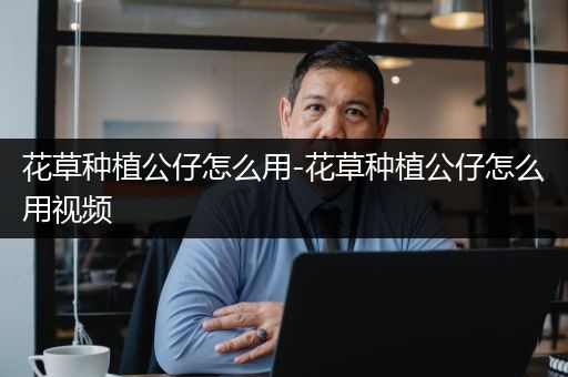 花草种植公仔怎么用-花草种植公仔怎么用视频