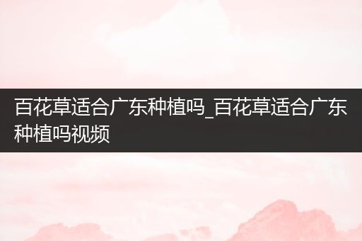 百花草适合广东种植吗_百花草适合广东种植吗视频