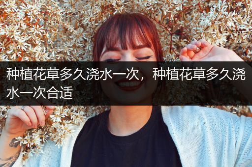 种植花草多久浇水一次，种植花草多久浇水一次合适