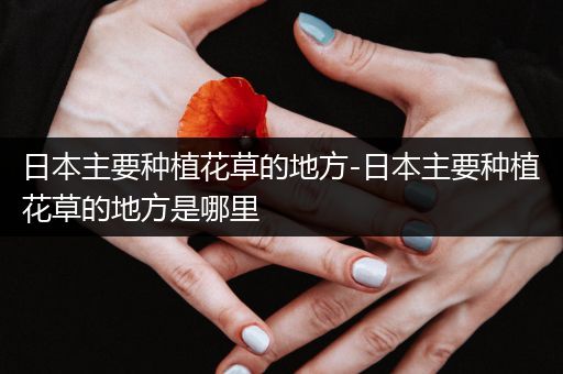 日本主要种植花草的地方-日本主要种植花草的地方是哪里