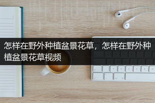 怎样在野外种植盆景花草，怎样在野外种植盆景花草视频