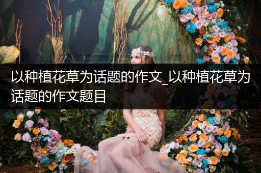 以种植花草为话题的作文_以种植花草为话题的作文题目