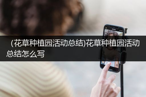 （花草种植园活动总结)花草种植园活动总结怎么写