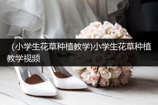 （小学生花草种植教学)小学生花草种植教学视频