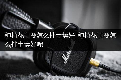 种植花草要怎么拌土壤好_种植花草要怎么拌土壤好呢