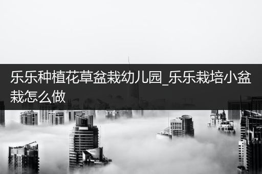 乐乐种植花草盆栽幼儿园_乐乐栽培小盆栽怎么做