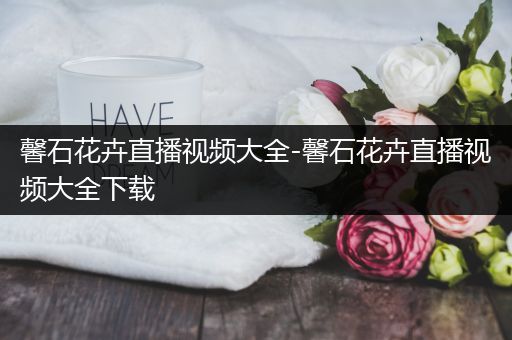 馨石花卉直播视频大全-馨石花卉直播视频大全下载