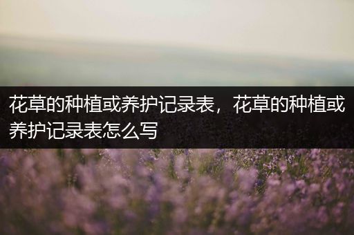 花草的种植或养护记录表，花草的种植或养护记录表怎么写