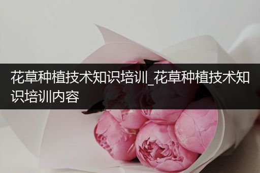 花草种植技术知识培训_花草种植技术知识培训内容