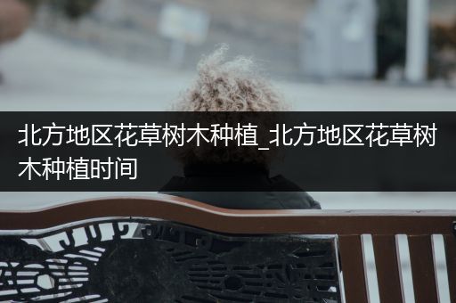 北方地区花草树木种植_北方地区花草树木种植时间