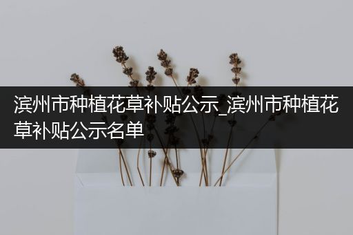 滨州市种植花草补贴公示_滨州市种植花草补贴公示名单