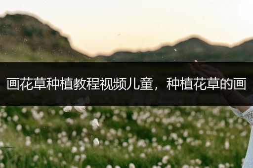 画花草种植教程视频儿童，种植花草的画
