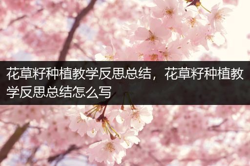 花草籽种植教学反思总结，花草籽种植教学反思总结怎么写