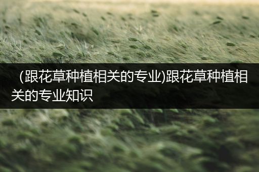 （跟花草种植相关的专业)跟花草种植相关的专业知识