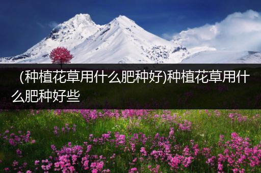 （种植花草用什么肥种好)种植花草用什么肥种好些