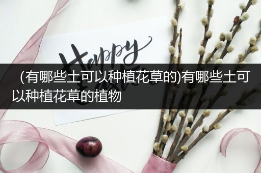 （有哪些土可以种植花草的)有哪些土可以种植花草的植物