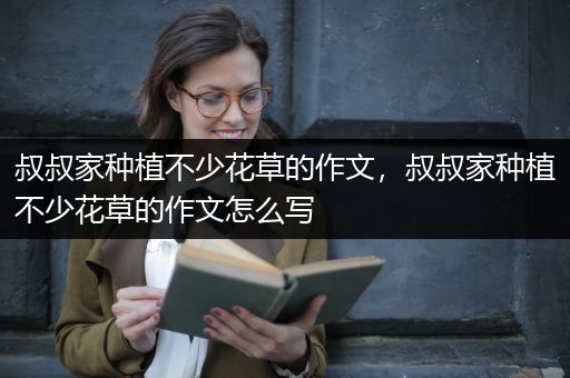 叔叔家种植不少花草的作文，叔叔家种植不少花草的作文怎么写