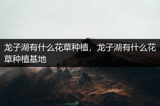 龙子湖有什么花草种植，龙子湖有什么花草种植基地