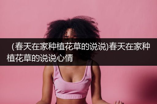 （春天在家种植花草的说说)春天在家种植花草的说说心情