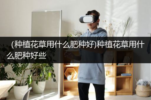 （种植花草用什么肥种好)种植花草用什么肥种好些
