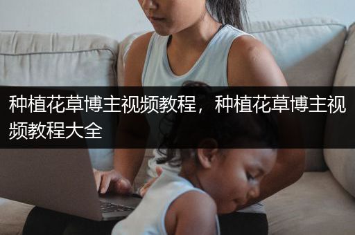 种植花草博主视频教程，种植花草博主视频教程大全