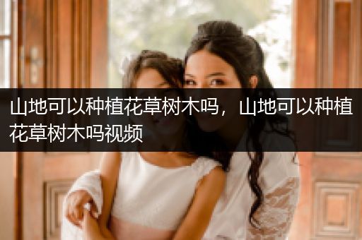 山地可以种植花草树木吗，山地可以种植花草树木吗视频