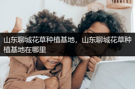 山东聊城花草种植基地，山东聊城花草种植基地在哪里