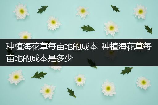 种植海花草每亩地的成本-种植海花草每亩地的成本是多少