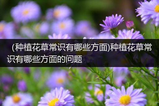 （种植花草常识有哪些方面)种植花草常识有哪些方面的问题