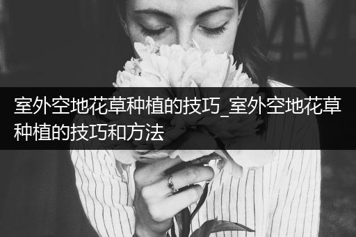 室外空地花草种植的技巧_室外空地花草种植的技巧和方法