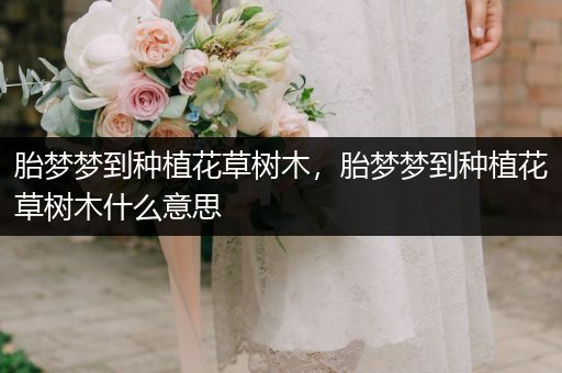 胎梦梦到种植花草树木，胎梦梦到种植花草树木什么意思