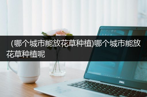 （哪个城市能放花草种植)哪个城市能放花草种植呢