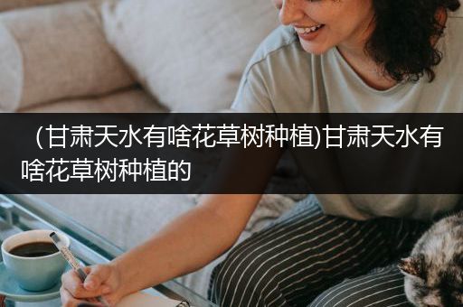 （甘肃天水有啥花草树种植)甘肃天水有啥花草树种植的