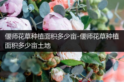 偃师花草种植面积多少亩-偃师花草种植面积多少亩土地