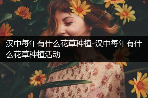 汉中每年有什么花草种植-汉中每年有什么花草种植活动