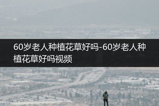 60岁老人种植花草好吗-60岁老人种植花草好吗视频