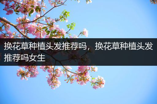 换花草种植头发推荐吗，换花草种植头发推荐吗女生