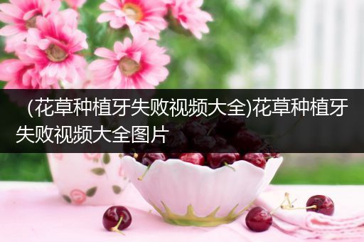 （花草种植牙失败视频大全)花草种植牙失败视频大全图片